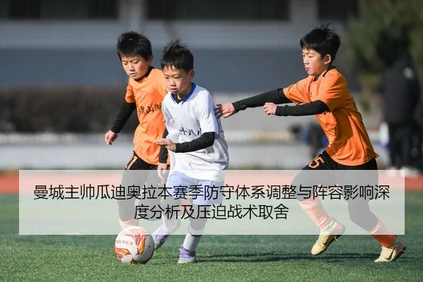 曼城主帅瓜迪奥拉本赛季防守体系调整与阵容影响深度分析及压迫战术取舍（HG）
